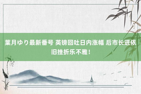 葉月ゆり最新番号 英镑回吐日内涨幅 后市长进依旧挫折乐不雅!