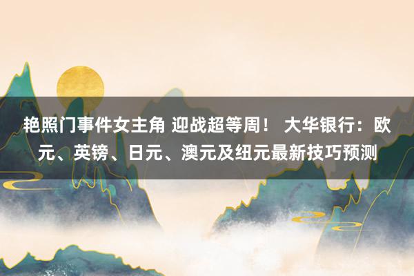 艳照门事件女主角 迎战超等周! 大华银行:欧元、英镑、日元、澳元及纽元最新技巧预测