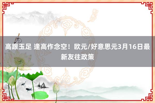 高跟玉足 逢高作念空!欧元/好意思元3月16日最新友往政策