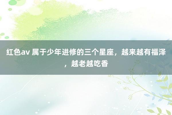 红色av 属于少年进修的三个星座,越来越有福泽,越老越吃香