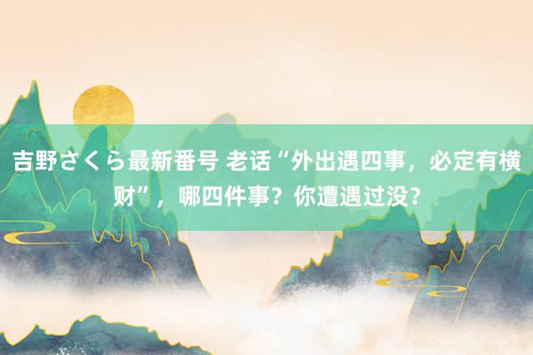 吉野さくら最新番号 老话“外出遇四事,必定有横财”,哪四件事?你遭遇过没?
