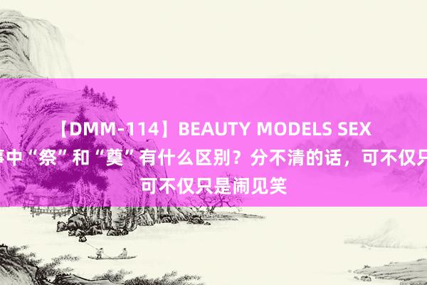 【DMM-114】BEAUTY MODELS SEX BEST 凶事中“祭”和“奠”有什么区别?分不清的话,可不仅只是闹见笑