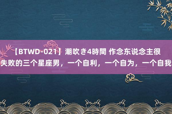 【BTWD-021】潮吹き4時間 作念东说念主很失败的三个星座男,一个自利,一个自为,一个自我