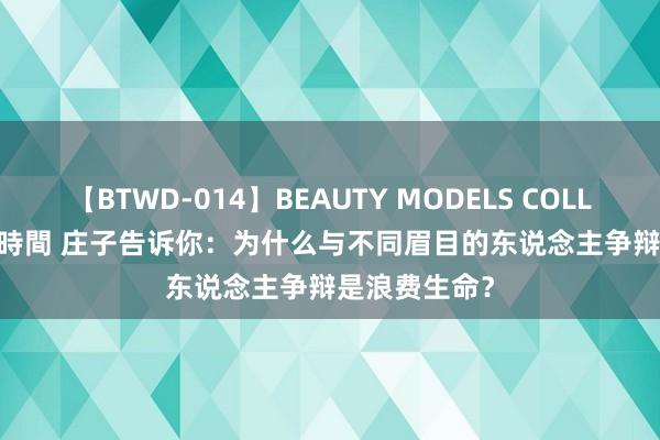 【BTWD-014】BEAUTY MODELS COLLECTION 2 4時間 庄子告诉你:为什么与不同眉目的东说念主争辩是浪费生命?