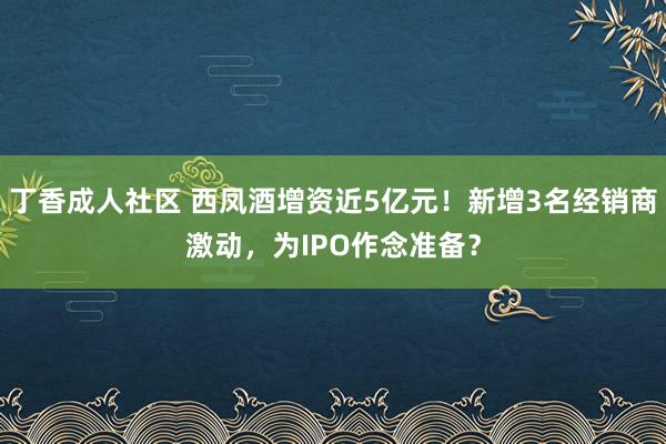 丁香成人社区 西凤酒增资近5亿元!新增3名经销商激动,为IPO作念准备?