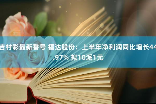 吉村彩最新番号 福达股份:上半年净利润同比增长44.97% 拟10派1元