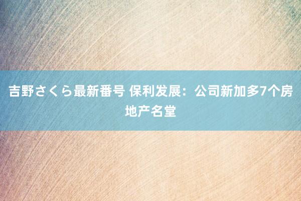 吉野さくら最新番号 保利发展:公司新加多7个房地产名堂