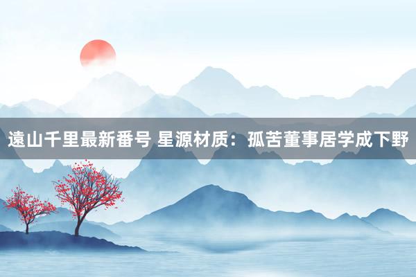 遠山千里最新番号 星源材质:孤苦董事居学成下野