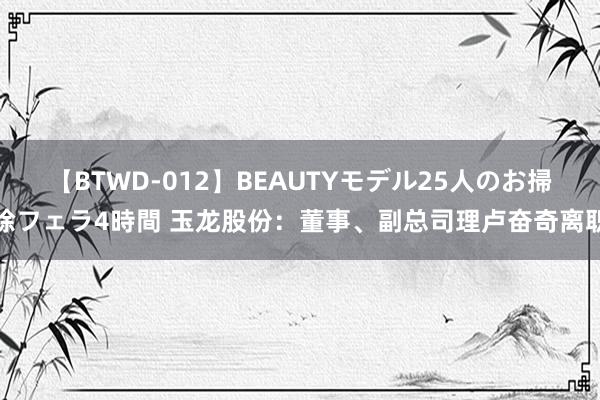 【BTWD-012】BEAUTYモデル25人のお掃除フェラ4時間 玉龙股份:董事、副总司理卢奋奇离职