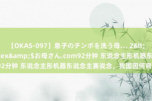 【OKAS-097】息子のチンポを洗う母… 2</a>2012-03-16ex&$お母さん.com92分钟 东说念主形机器东说念主赛说念,我国因何弯说念超车