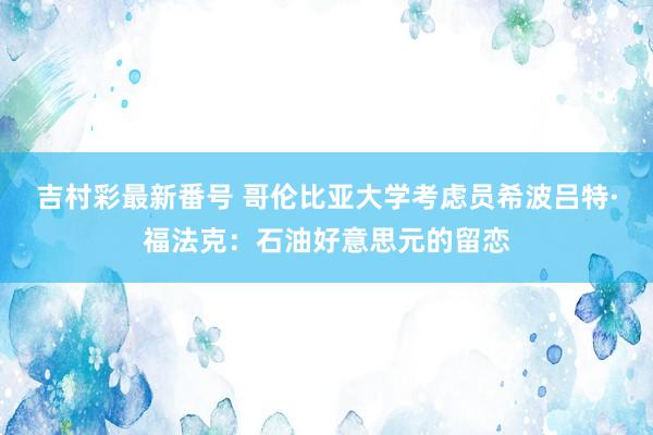 吉村彩最新番号 哥伦比亚大学考虑员希波吕特·福法克:石油好意思元的留恋