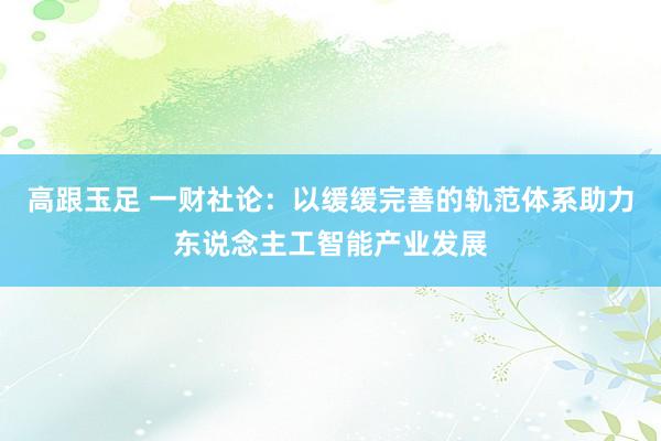 高跟玉足 一财社论:以缓缓完善的轨范体系助力东说念主工智能产业发展