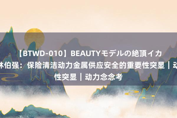 【BTWD-010】BEAUTYモデルの絶頂イカセ4時間 林伯强:保险清洁动力金属供应安全的重要性突显︱动力念念考