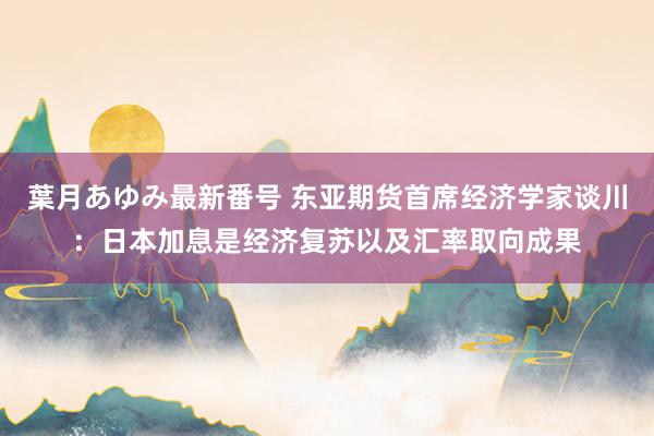 葉月あゆみ最新番号 东亚期货首席经济学家谈川:日本加息是经济复苏以及汇率取向成果