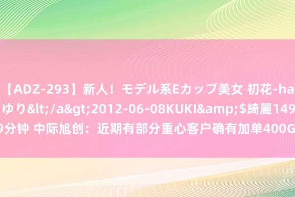 【ADZ-293】新人!モデル系Eカップ美女 初花-hatsuhana- 葉月ゆり</a>2012-06-08KUKI&$綺麗149分钟 中际旭创:近期有部分重心客户确有加单400