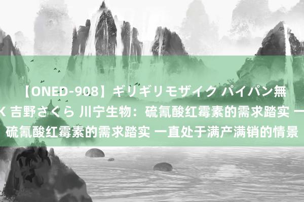 【ONED-908】ギリギリモザイク パイパン無限絶頂!激イカセFUCK 吉野さくら 川宁生物:硫氰酸红霉素的需求踏实 一直处于满产满销的情景