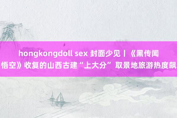hongkongdoll sex 封面少见丨《黑传闻:悟空》收复的山西古建“上大分” 取景地旅游热度飙升