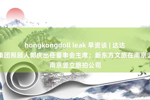 hongkongdoll leak 早资谈 | 达达集团:京东集团照顾人郭庆出任董事会主席;新东方文旅在南京竖立旅拍公司