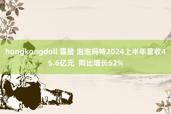 hongkongdoll 露脸 泡泡玛特2024上半年营收45.6亿元 同比增长62%
