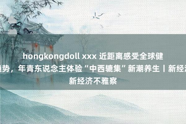hongkongdoll xxx 近距离感受全球健康破费趋势,年青东说念主体验“中西辘集”新潮养生丨新经济不雅察