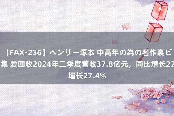 【FAX-236】ヘンリー塚本 中高年の為の名作裏ビデオ集 爱回收2024年二季度营收37.8亿元,同比增长27.4%