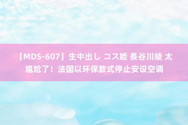 【MDS-607】生中出し コス姫 長谷川綾 太尴尬了!法国以环保款式停止安设空调