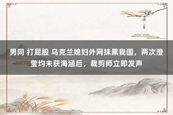 男同 打屁股 乌克兰媳妇外网抹黑我国,两次澄莹均未获海涵后,裁剪师立即发声