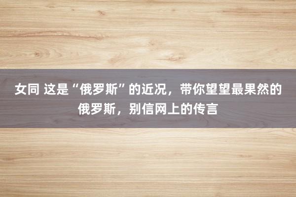 女同 这是“俄罗斯”的近况,带你望望最果然的俄罗斯,别信网上的传言