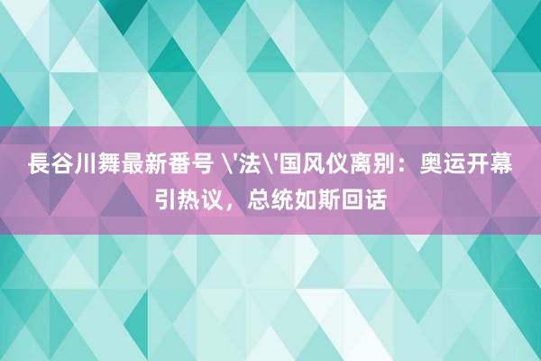 長谷川舞最新番号 '法'国风仪离别:奥运开幕引热议,总统如斯回话