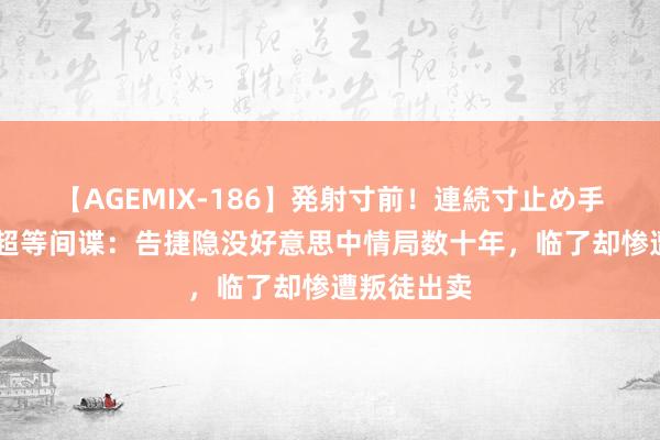 【AGEMIX-186】発射寸前!連続寸止め手コキ 中国超等间谍:告捷隐没好意思中情局数十年,临了却惨遭叛徒出卖