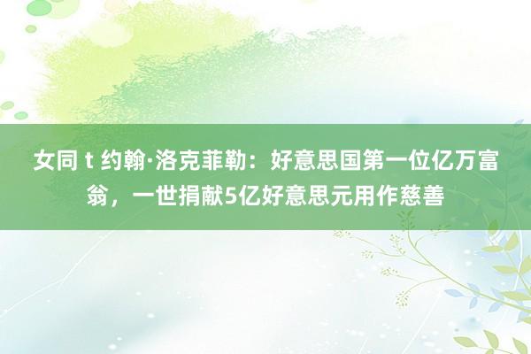 女同 t 约翰·洛克菲勒:好意思国第一位亿万富翁,一世捐献5亿好意思元用作慈善