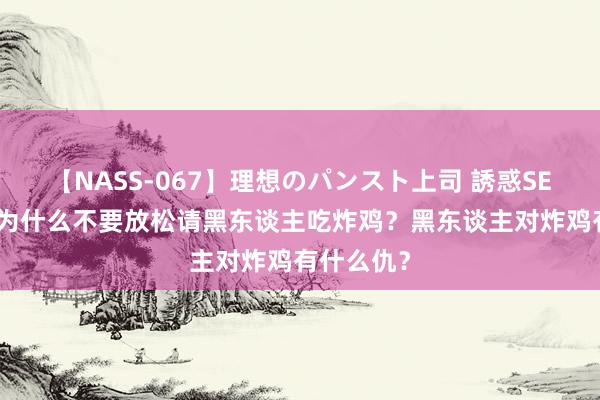 【NASS-067】理想のパンスト上司 誘惑SEX総集編 为什么不要放松请黑东谈主吃炸鸡?黑东谈主对炸鸡有什么仇?