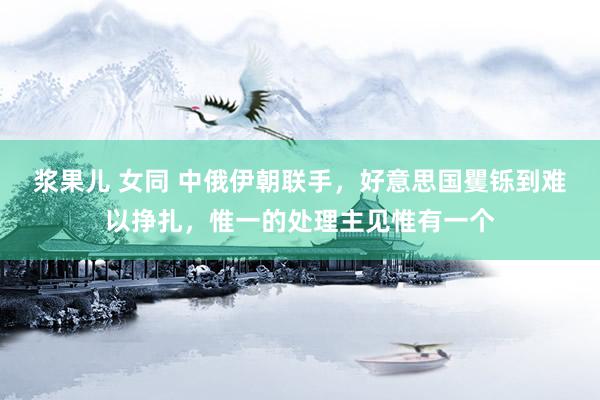 浆果儿 女同 中俄伊朝联手,好意思国矍铄到难以挣扎,惟一的处理主见惟有一个