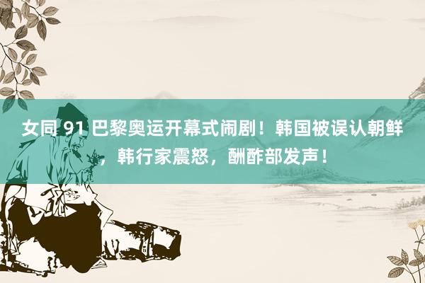 女同 91 巴黎奥运开幕式闹剧!韩国被误认朝鲜,韩行家震怒,酬酢部发声!