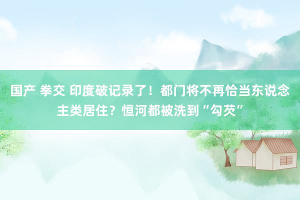 国产 拳交 印度破记录了!都门将不再恰当东说念主类居住?恒河都被洗到“勾芡”