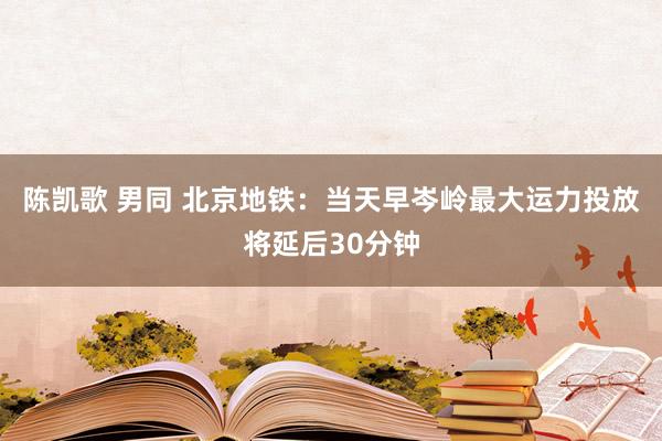 陈凯歌 男同 北京地铁:当天早岑岭最大运力投放将延后30分钟