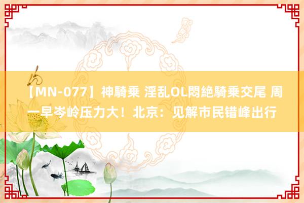 【MN-077】神騎乗 淫乱OL悶絶騎乗交尾 周一早岑岭压力大!北京:见解市民错峰出行