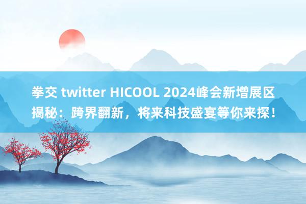 拳交 twitter HICOOL 2024峰会新增展区揭秘:跨界翻新,将来科技盛宴等你来探!