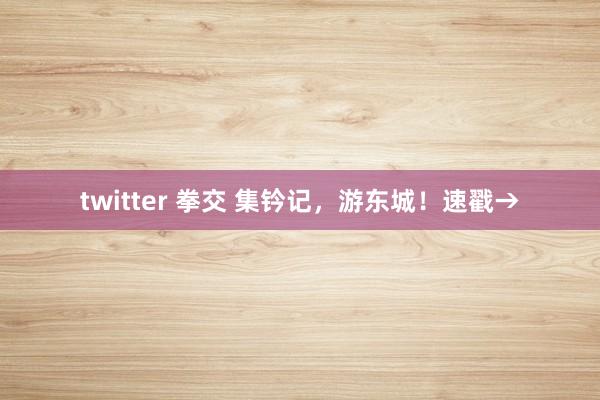 twitter 拳交 集钤记,游东城!速戳→