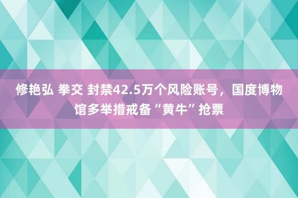 修艳弘 拳交 封禁42.5万个风险账号,国度博物馆多举措戒备“黄牛”抢票