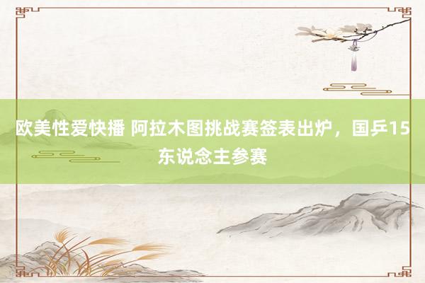 欧美性爱快播 阿拉木图挑战赛签表出炉,国乒15东说念主参赛