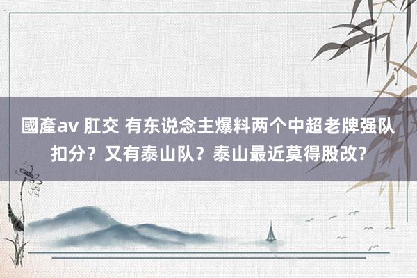 國產av 肛交 有东说念主爆料两个中超老牌强队扣分?又有泰山队?泰山最近莫得股改?