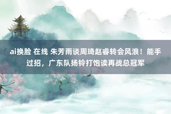 ai换脸 在线 朱芳雨谈周琦赵睿转会风浪!能手过招,广东队扬铃打饱读再战总冠军