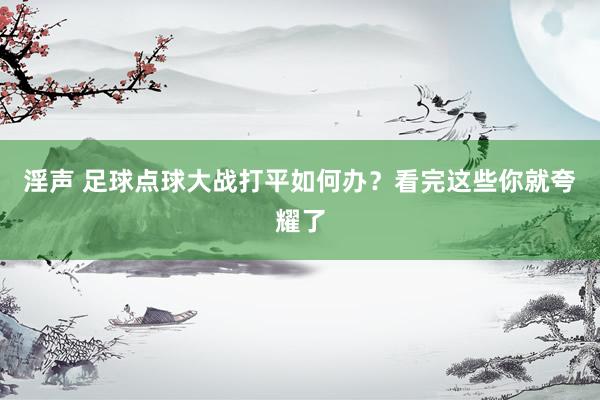 淫声 足球点球大战打平如何办？看完这些你就夸耀了