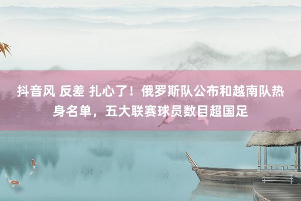 抖音风 反差 扎心了!俄罗斯队公布和越南队热身名单,五大联赛球员数目超国足