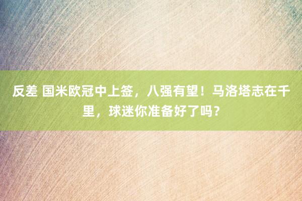 反差 国米欧冠中上签,八强有望!马洛塔志在千里,球迷你准备好了吗?