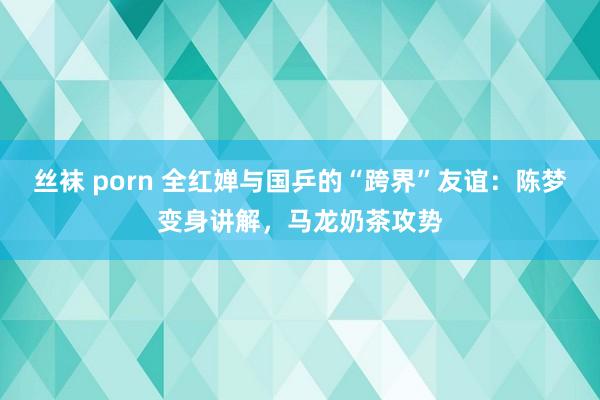 丝袜 porn 全红婵与国乒的“跨界”友谊:陈梦变身讲解,马龙奶茶攻势