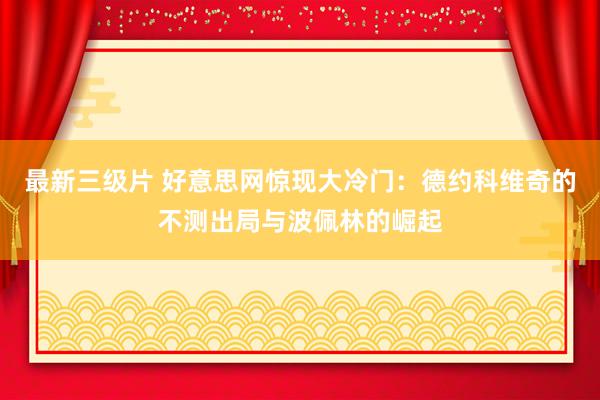 最新三级片 好意思网惊现大冷门:德约科维奇的不测出局与波佩林的崛起