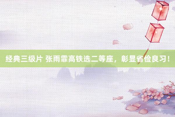 经典三级片 张雨霏高铁选二等座,彰显省俭良习!