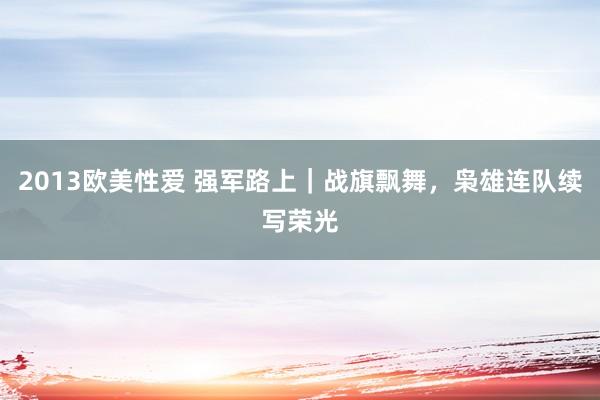 2013欧美性爱 强军路上|战旗飘舞,枭雄连队续写荣光